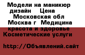 Модели на маникюр   дизайн  › Цена ­ 500 - Московская обл., Москва г. Медицина, красота и здоровье » Косметические услуги   
